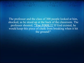 The professor and the class of 300 people looked at him, shocked, as he stood up at the back of the classroom. The professor shouted,  &quot;You FOOL!!!  If God existed, he would keep this piece of chalk from breaking when it hit the ground!&quot; 