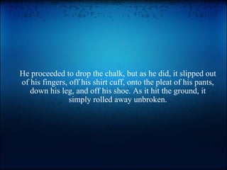 He proceeded to drop the chalk, but as he did, it slipped out of his fingers, off his shirt cuff, onto the pleat of his pants, down his leg, and off his shoe. As it hit the ground, it simply rolled away unbroken. 