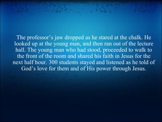 The professor’s jaw dropped as he stared at the chalk. He looked up at the young man, and then ran out of the lecture hall. The young man who had stood, proceeded to walk to the front of the room and shared his faith in Jesus for the next half hour. 300 students stayed and listened as he told of God’s love for them and of His power through Jesus. 