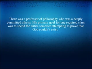 There was a professor of philosophy who was a deeply committed atheist. His primary goal for one required class was to spend the entire semester attempting to prove that God couldn’t exist.  