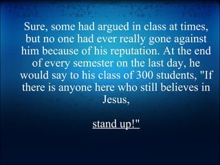 Sure, some had argued in class at times, but no one had ever really gone against him because of his reputation. At the end of every semester on the last day, he would say to his class of 300 students, &quot;If there is anyone here who still believes in Jesus,  stand up!&quot; 