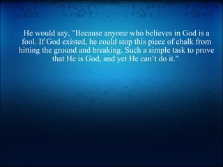 He would say, &quot;Because anyone who believes in God is a fool. If God existed, he could stop this piece of chalk from hitting the ground and breaking. Such a simple task to prove that He is God, and yet He can’t do it.&quot;  