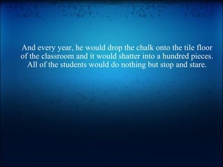 And every year, he would drop the chalk onto the tile floor of the classroom and it would shatter into a hundred pieces. All of the students would do nothing but stop and stare. 