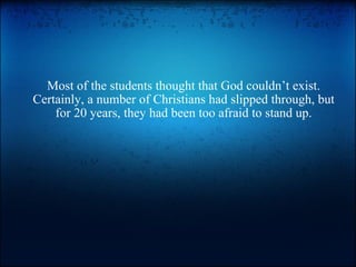 Most of the students thought that God couldn’t exist. Certainly, a number of Christians had slipped through, but for 20 years, they had been too afraid to stand up. 