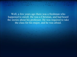 Well, a few years ago there was a freshman who happened to enroll. He was a Christian, and had heard the stories about his professor. He was required to take the class for his major, and he was afraid. 