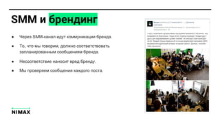 SMM и брендинг
● Через SMM-канал идут коммуникации бренда.
● То, что мы говорим, должно соответствовать
запланированным сообщениям бренда.
● Несоответствие наносит вред бренду.
● Мы проверяем сообщения каждого поста.
 