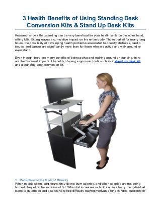3 Health Benefits of Using Standing Desk
Conversion Kits & Stand Up Desk Kits
Research shows that standing can be very beneficial for your health while on the other hand,
sitting kills. Sitting leaves a cumulative impact on the entire body. Those that sit for many long
hours, the possibility of developing health problems associated to obesity, diabetes, cardio
issues, and cancer are significantly more than for those who are active and walk around or
even stand.
Even though there are many benefits of being active and walking around or standing, here
are the five most important benefits of using ergonomic tools such as a stand up desk kit
and a standing desk conversion kit.
1. Reduction to the Risk of Obesity
When people sit for long hours, they do not burn calories, and when calories are not being
burned, they elicit the increase of fat. When fat increases or builds up in a body, the individual
starts to get obese and also starts to feel difficulty staying motivated for extended durations of
 