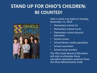 STAND UP FOR OHIO’S CHILDREN: 
BE COUNTED! 
Here is what is at stake on Tuesday, 
November 11, 2014: 
• Elementary school art 
• Elementary school music 
• Elementary school physical 
education 
• School nurses 
• School library media specialists 
• School counselors 
• School social workers 
The Ohio State Board of Education 
will vote to eliminate these 
education specialists positions from 
the Ohio Administrative Code 
 