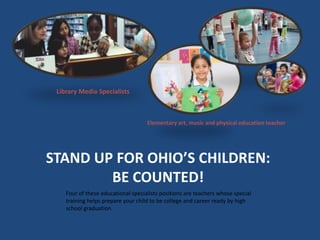 Library Media Specialists 
Elementary art, music and physical education teacher 
STAND UP FOR OHIO’S CHILDREN: 
BE COUNTED...