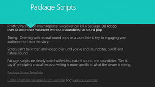 Package Scripts
Rhythm/Pacing: Too much reporter voiceover can kill a package. Do not go
over 10 seconds of voiceover without a soundbite/nat sound pop.
Timing: Opening with natural sound pops or a soundbite is key to engaging your
audience right into the story.
Scripts can’t be written and voiced over until you’ve shot soundbites, b-roll, and
natural sound.
Package scripts are clearly noted with video, natural sound, and soundbites. “See it,
say it” principle is crucial because writing is more specific to what the viewer is seeing.
Package Script Template
Caitlin Chastain Package Script Example and Package Example
 