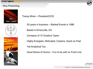 MinerPro :: Capabilities Presentation, Stand-Up Now Presenting:  Tracey Miner – President/CCO 30 years in business – Started Events in 1986 Based in Emeryville, CA Company of 12 Creative Types Highly Energetic, Motivated, Creative, Quick on Feet Yet Analytical Too Good Sense of Humor – Fun to be with on Front Line 