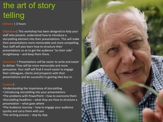 10
Delivery | 3 hours
Objectives| This workshop has been designed to help your
staff who present, understand how to introduce a
storytelling element into their presentations. This will make
their presentations more memorable and more compelling.
Your staff will also learn how to structure their
presentations so as to get the audience “on their side”
straightaway – and keep them there.
Outcomes | Presentations will be easier to write and easier
to deliver. They will be more memorable and more
persuasive. Your staff will find it much easier to engage
their colleagues, clients and prospects with their
presentations and be successful in gaining idea buy-in.
Content|
•Understanding the importance of storytelling
• Introducing storytelling into your presentations
•The problems with PowerPoint – how to overcome them
•Storytelling headlines – what they are How to structure a
presentation – what goes where
•The Audience Journey – how to engage your audience
quickly and carry them with you
•The writing process – step by step
the art of story
telling
 