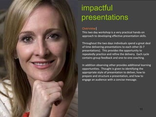 11
Overview|
This two day workshop is a very practical hands-on
approach to developing effective presentation skills.
Throughout the two days individuals spend a great deal
of time delivering presentations to each other (6-7
presentations). This provides the opportunity to
repeatedly practice and refine the delivery. Each cycle
contains group feedback and one-to-one coaching.
In addition observing other provides additional learning
opportunities. Thought is given to identifying the
appropriate style of presentation to deliver, how to
prepare and structure a presentation, and how to
engage an audience with a concise message.
impactful
presentations
 