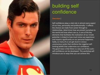 13
Overview |
Self confidence plays a vital role in almost every aspect
of our lives, personally and professionally:- it affects
the choices we make from career through to
relationships, determines how we present ourselves to
the world and how others see us, is one of the key
elements that facilitates the realisation of our innate
potential, is linked to how much stress we experience
and impacts significantly on our personal happiness.
Sadly, so many of us can get stuck in vicious
unconscious cycles that reinforce the negative self-
limiting beliefs that undermine our confidence.
The good news is that there is a way out of this cycle -
self-confidence can be developed. This workshop will
introduce you to ways that you can achieve this
building self
confidence
 