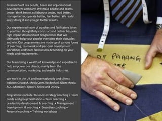 PressurePoint is a people, team and organisational
development company. We make people and teams
better: think better, collaborate better, lead better,
manage better, operate better, feel better. We really
enjoy doing it and you get better results.
Our experienced team of coaches and facilitators listen
to you then thoughtfully construct and deliver bespoke,
high impact development programmes that will
ultimately help your people overcome their obstacles
and win. Our programmes are made up of various forms
of coaching, teamwork and personal development
workshops and team facilitations depending on your
needs and requirements.
Our team bring a wealth of knowledge and expertise to
help empower our clients, mainly from the
communication, marketing and media industries.
We work in the UK and internationally and clients
include: GroupM, MediaCom, Rocketfuel, Glam Media,
AOL, Microsoft, Spotify, Shine and Disney.
Programmes include: Business strategy coaching • Team
builds and group facilitation • Team coaching •
Leadership development & coaching • Management
development & coaching • Executive coaching •
Personal coaching • Training workshops
 