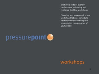 workshops
3
We have a suite of over 50
performance enhancing and
resilience building workshops.
‘Stand up and be counted’ is one
workshop that uses comedy to
help improve story-telling and
presentation competencies of
your people
 
