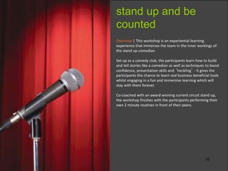 10
Overview | This workshop is an experiential learning
experience that immerses the team in the inner workings of
the stand up comedian.
Set up as a comedy club, the participants learn how to build
and tell stories like a comedian as well as techniques to boost
confidence, presentation skills and ‘heckling’ - it gives the
participants the chance to learn real business beneficial tools
whilst engaging in a fun and immersive learning which will
stay with them forever.
Co-coached with an award winning current circuit stand up,
the workshop finishes with the participants performing their
own 2 minute routines in front of their peers.
stand up and be
counted
 
