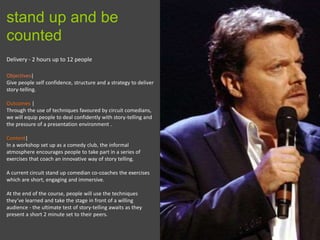 9
Delivery - 2 hours up to 12 people
Objectives|
Give people self confidence, structure and a strategy to deliver
story-telling.
Outcomes |
Through the use of techniques favoured by circuit comedians,
we will equip people to deal confidently with story-telling and
the pressure of a presentation environment .
Content|
In a workshop set up as a comedy club, the informal
atmosphere encourages people to take part in a series of
exercises that coach an innovative way of story telling.
A current circuit stand up comedian co-coaches the exercises
which are short, engaging and immersive.
At the end of the course, people will use the techniques
they’ve learned and take the stage in front of a willing
audience - the ultimate test of story-telling awaits as they
present a short 2 minute set to their peers.
stand up and be
counted
 