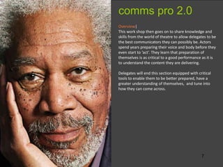 7
Overview|
This work shop then goes on to share knowledge and
skills from the world of theatre to allow delegates to be
the best communicators they can possibly be. Actors
spend years preparing their voice and body before they
even start to ‘act’. They learn that preparation of
themselves is as critical to a good performance as it is
to understand the content they are delivering.
Delegates will end this section equipped with critical
tools to enable them to be better prepared, have a
greater understanding of themselves, and tune into
how they can come across.
comms pro 2.0
 