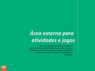 Área externa para
 atividades e jogos
              Área reservada para atividades recreativas e
apresentações de peças de teatro, jogos e afins. Com uma
cenografia atrativa e aconchegante, o espaço convidava as
        pessoas a conhecerem o stand e participarem das
                                               atividades.
 
