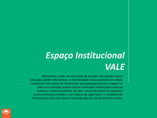Espaço Institucional
                           VALE
          Apresentou a Vale, em suas áreas de atuação. Nas paredes foram
colocados painéis informativos. A interatividade estava presente em vídeos
e projetores com sensor de movimento, que projetava diversas imagens no
      chão e os visitantes podiam brincar e descobrir informações sobre os
      biomas e animais brasileiros. No teto um grande painel de pequenos
   pontos luminosos remetia a um enxame de vaga-lumes. O mobiliário foi
  formado por puffs com textura imitando pele de animal, de forma lúdica.
 