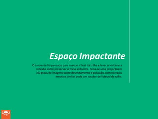Espaço Impactante
O ambiente foi pensado para marcar o final da trilha e levar o visitante a
   reflexão sobre preservar o meio ambiente. Fazia-se uma projeção em
   360 graus de imagens sobre desmatamento e poluição, com narração
                   emotiva similar ao de um locutor de futebol de rádio.
 