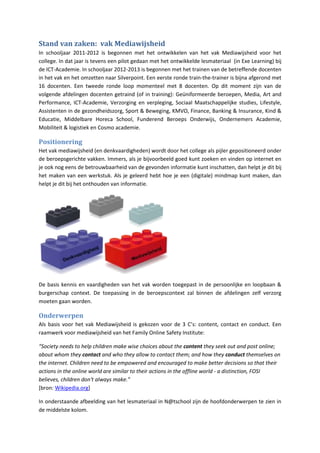 Stand van zaken: vak Mediawijsheid
In schooljaar 2011-2012 is begonnen met het ontwikkelen van het vak Mediawijsheid voor het
college. In dat jaar is tevens een pilot gedaan met het ontwikkelde lesmateriaal (in Exe Learning) bij
de ICT-Academie. In schooljaar 2012-2013 is begonnen met het trainen van de betreffende docenten
in het vak en het omzetten naar Silverpoint. Een eerste ronde train-the-trainer is bijna afgerond met
16 docenten. Een tweede ronde loop momenteel met 8 docenten. Op dit moment zijn van de
volgende afdelingen docenten getraind (of in training): Geüniformeerde beroepen, Media, Art and
Performance, ICT-Academie, Verzorging en verpleging, Sociaal Maatschappelijke studies, Lifestyle,
Assistenten in de gezondheidszorg, Sport & Beweging, KMVO, Finance, Banking & Insurance, Kind &
Educatie, Middelbare Horeca School, Funderend Beroeps Onderwijs, Ondernemers Academie,
Mobiliteit & logistiek en Cosmo academie.

Positionering
Het vak mediawijsheid (en denkvaardigheden) wordt door het college als pijler gepositioneerd onder
de beroepsgerichte vakken. Immers, als je bijvoorbeeld goed kunt zoeken en vinden op internet en
je ook nog eens de betrouwbaarheid van de gevonden informatie kunt inschatten, dan helpt je dit bij
het maken van een werkstuk. Als je geleerd hebt hoe je een (digitale) mindmap kunt maken, dan
helpt je dit bij het onthouden van informatie.




De basis kennis en vaardigheden van het vak worden toegepast in de persoonlijke en loopbaan &
burgerschap context. De toepassing in de beroepscontext zal binnen de afdelingen zelf verzorg
moeten gaan worden.

Onderwerpen
Als basis voor het vak Mediawijsheid is gekozen voor de 3 C’s: content, contact en conduct. Een
raamwerk voor mediawijsheid van het Family Online Safety Institute:

“Society needs to help children make wise choices about the content they seek out and post online;
about whom they contact and who they allow to contact them; and how they conduct themselves on
the internet. Children need to be empowered and encouraged to make better decisions so that their
actions in the online world are similar to their actions in the offline world - a distinction, FOSI
believes, children don't always make.”
[bron: Wikipedia.org]

In onderstaande afbeelding van het lesmateriaal in N@tschool zijn de hoofdonderwerpen te zien in
de middelste kolom.
 