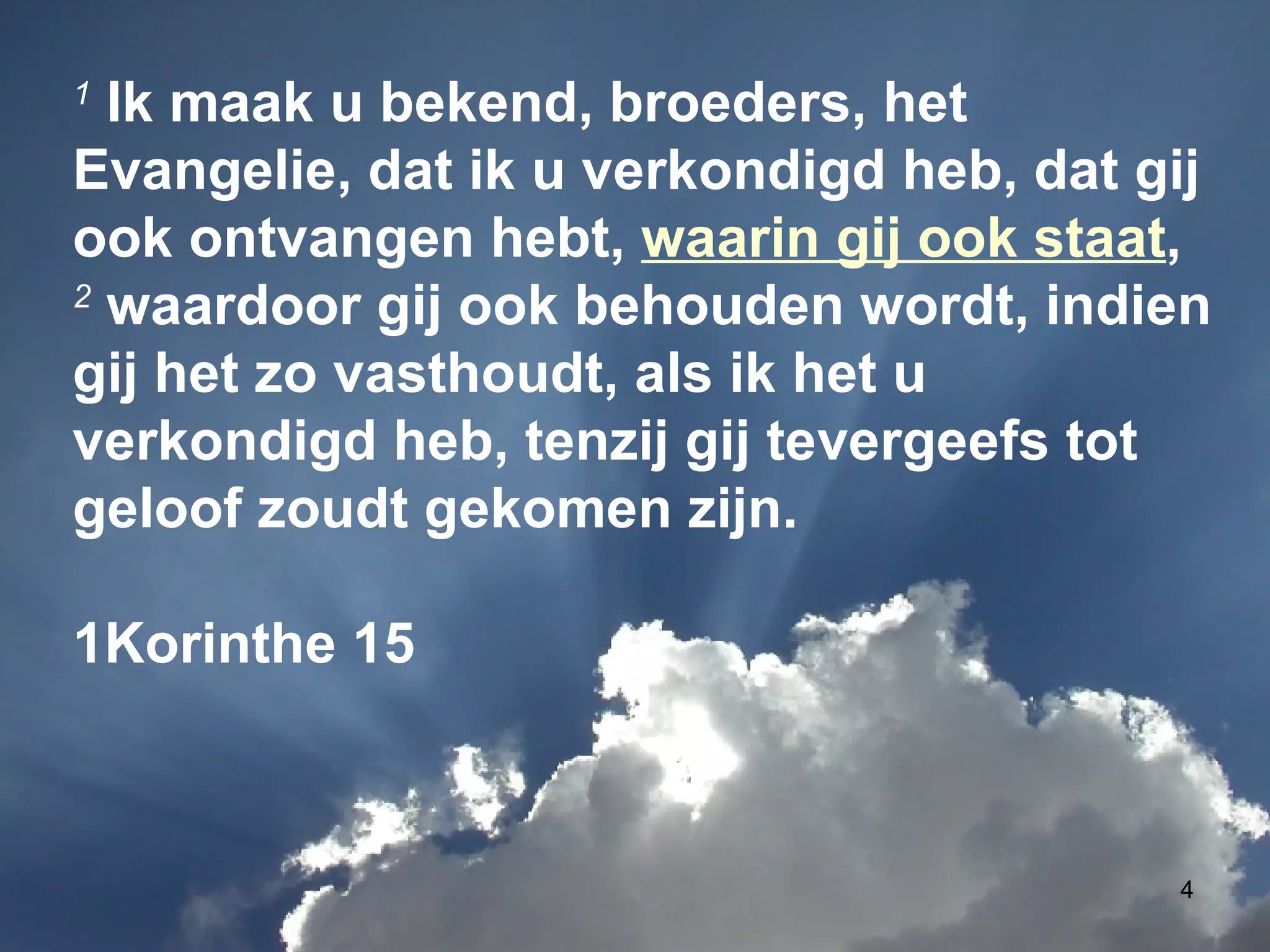 1  Ik maak u bekend, broeders, het Evangelie, dat ik u verkondigd heb, dat gij ook ontvangen hebt,  waarin gij ook staat , 2  waardoor gij ook behouden wordt, indien gij het zo vasthoudt, als ik het u verkondigd heb, tenzij gij tevergeefs tot geloof zoudt gekomen zijn. 1Korinthe 15 