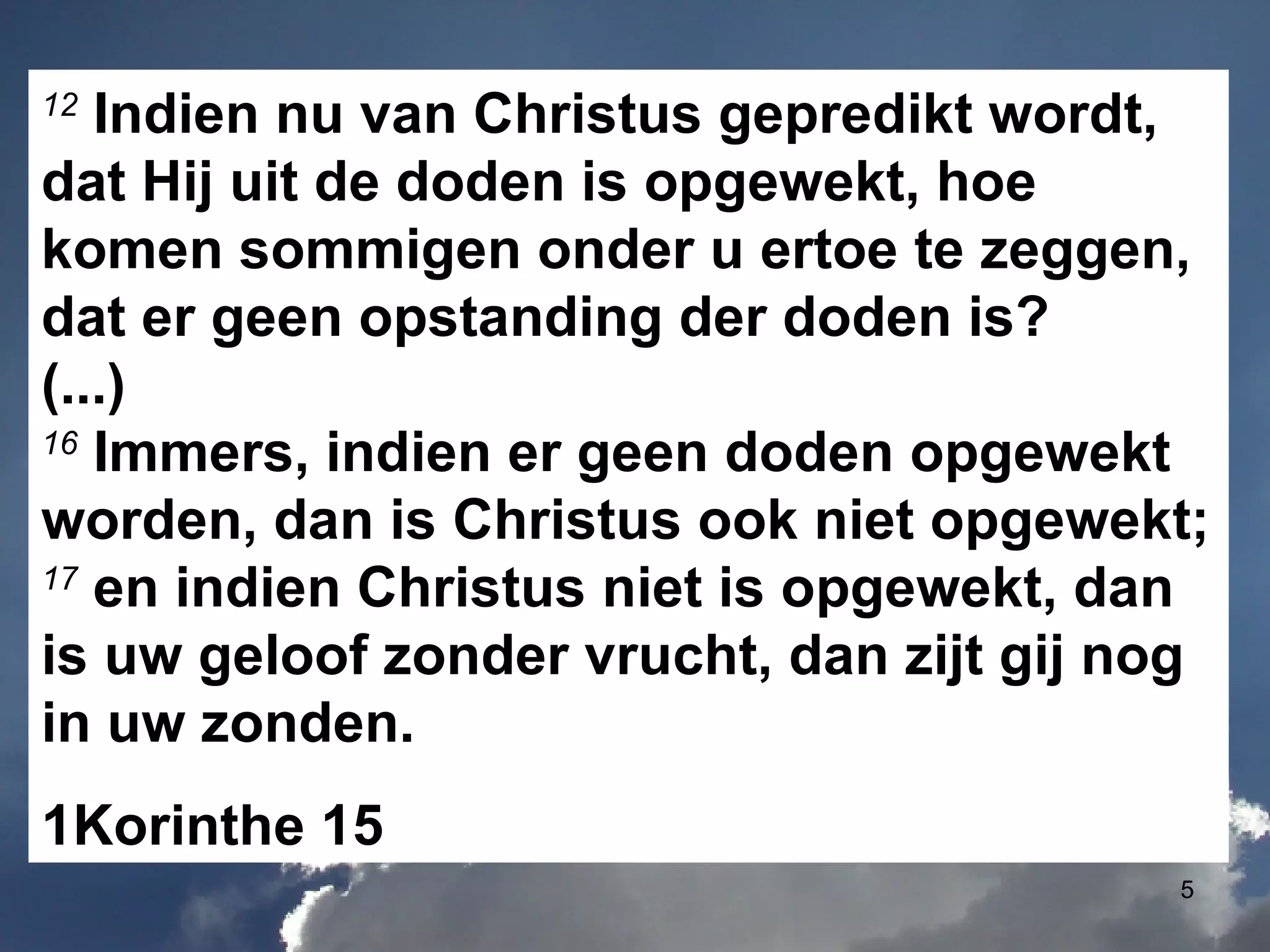 12  Indien nu van Christus gepredikt wordt, dat Hij uit de doden is opgewekt, hoe komen sommigen onder u ertoe te zeggen, dat er geen opstanding der doden is? (...) 16  Immers, indien er geen doden opgewekt worden, dan is Christus ook niet opgewekt; 17  en indien Christus niet is opgewekt, dan is uw geloof zonder vrucht, dan zijt gij nog in uw zonden. 1Korinthe 15 