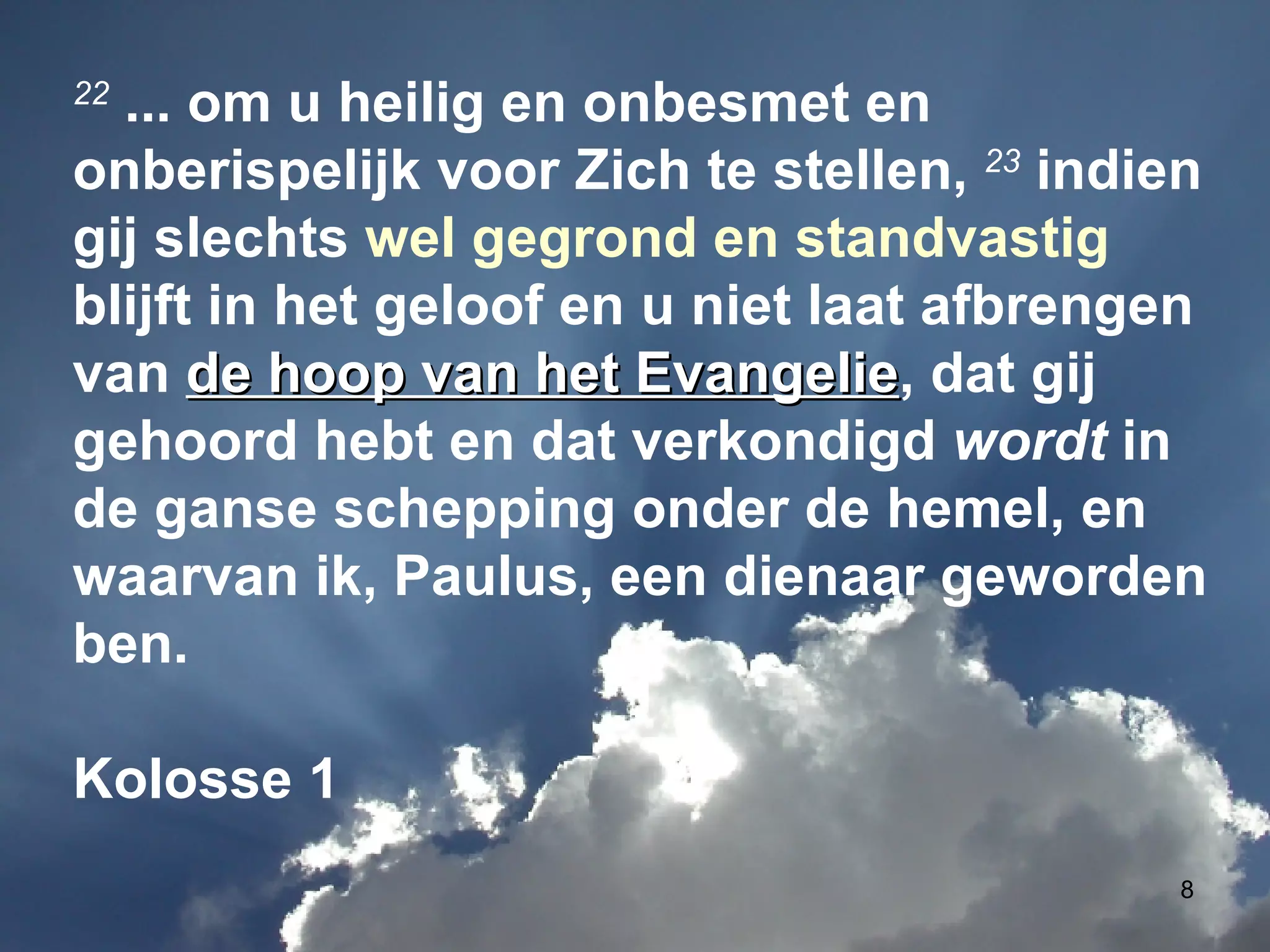 22  ... om u heilig en onbesmet en onberispelijk voor Zich te stellen,  23  indien gij slechts  wel gegrond en standvastig  blijft in het geloof en u niet laat afbrengen van  de hoop van het Evangelie , dat gij gehoord hebt en dat verkondigd  wordt  in de ganse schepping onder de hemel, en waarvan ik, Paulus, een dienaar geworden ben. Kolosse 1 