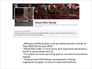 - Filibustero de Wendy Davis vs ley que elimina derecho a decidir en
Texas, EEUU (25 de junio, 2013)
- Wendy Davis habló 11 horas acerca de la importancia del derecho a
decidir (y estuvo parada otras 2)
- Fue exitosa esa noche, pero la ley pasó en una sesión extraordinaria
después
- Facebook Stand With Wendy: reconocimiento a Wendy;
organización de apoyo a la causa en sesión extraordinaria
 