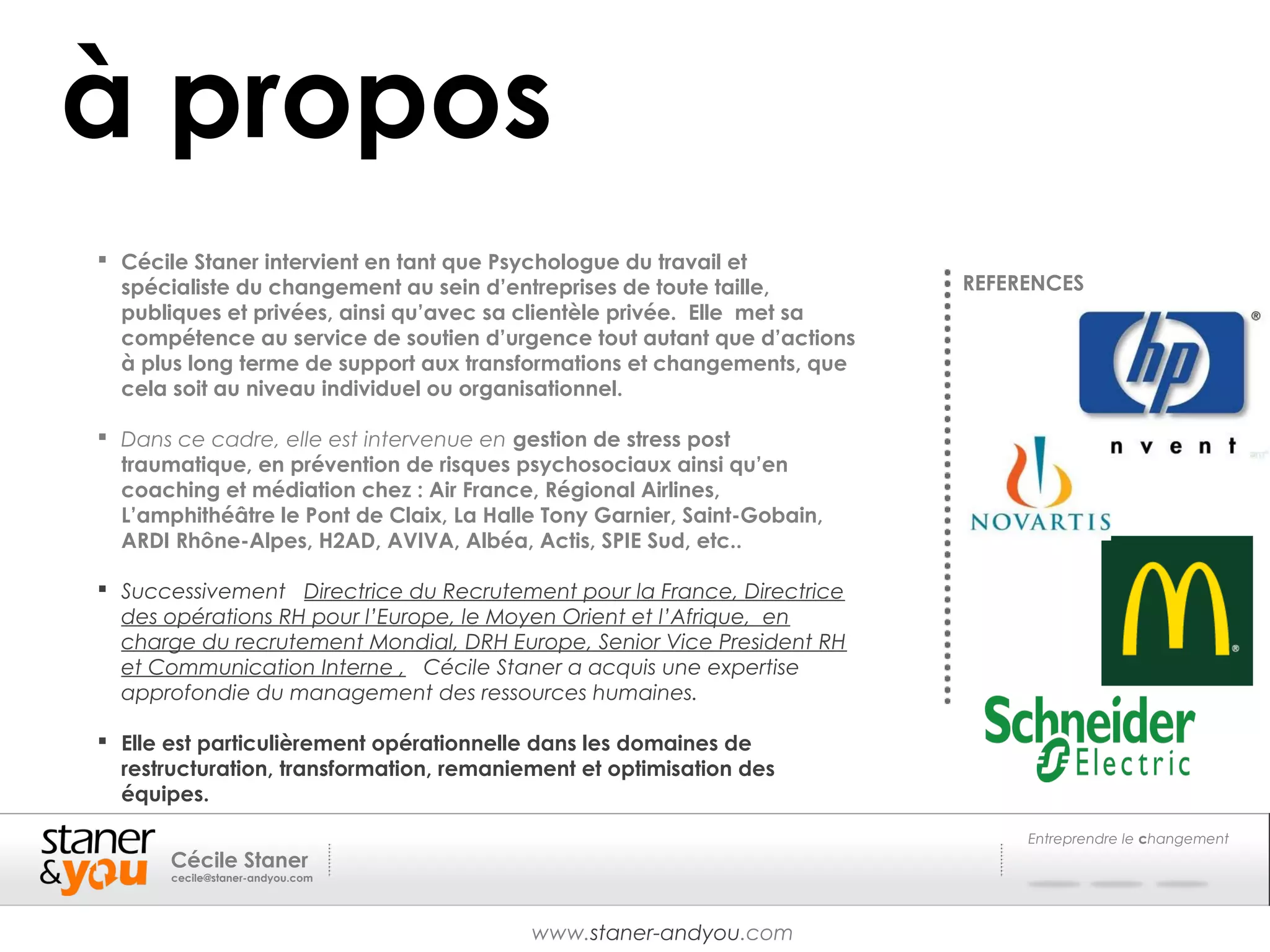 à propos
 Cécile Staner intervient en tant que Psychologue du travail et
  spécialiste du changement au sein d’entreprises de toute taille,        REFERENCES
  publiques et privées, ainsi qu’avec sa clientèle privée. Elle met sa
  compétence au service de soutien d’urgence tout autant que d’actions
  à plus long terme de support aux transformations et changements, que
  cela soit au niveau individuel ou organisationnel.

 Dans ce cadre, elle est intervenue en gestion de stress post
  traumatique, en prévention de risques psychosociaux ainsi qu’en
  coaching et médiation chez : Air France, Régional Airlines,
  L’amphithéâtre le Pont de Claix, La Halle Tony Garnier, Saint-Gobain,
  ARDI Rhône-Alpes, H2AD, AVIVA, Albéa, Actis, SPIE Sud, etc..

 Successivement Directrice du Recrutement pour la France, Directrice
  des opérations RH pour l’Europe, le Moyen Orient et l’Afrique, en
  charge du recrutement Mondial, DRH Europe, Senior Vice President RH
  et Communication Interne , Cécile Staner a acquis une expertise
  approfondie du management des ressources humaines.

 Elle est particulièrement opérationnelle dans les domaines de
  restructuration, transformation, remaniement et optimisation des
  équipes.

                                                                               Entreprendre le changement
       Cécile Staner
       cecile@staner-andyou.com




                                          www.staner-andyou.com
 
