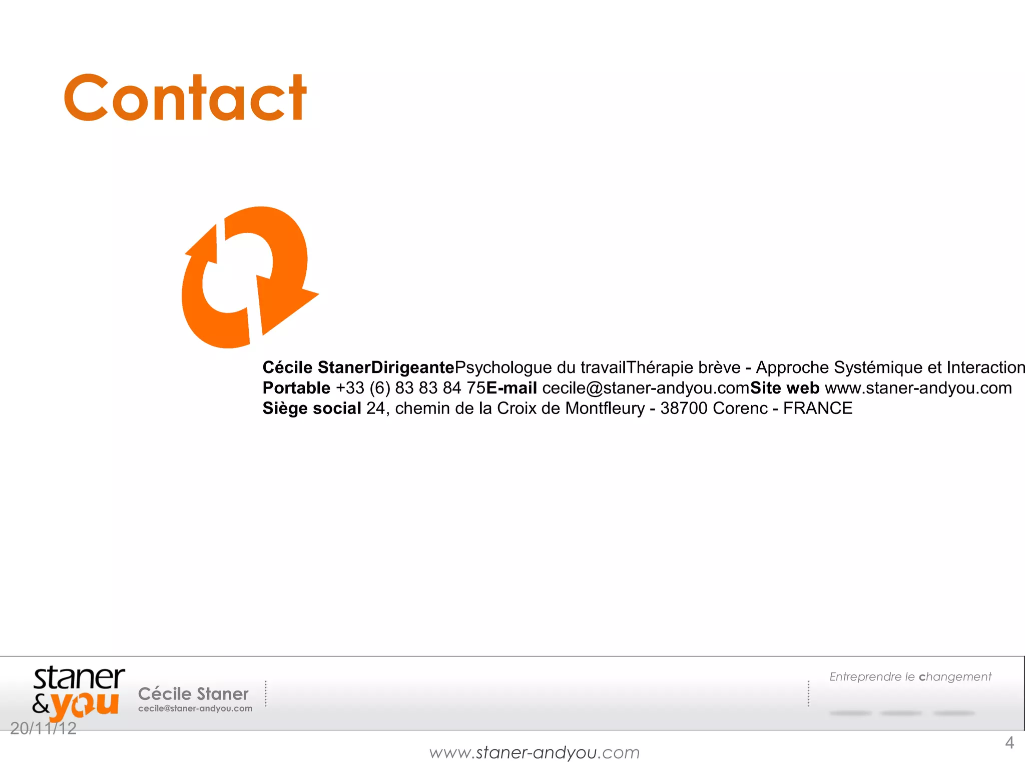 Contact


                                       
                                       
                                      Cécile StanerDirigeantePsychologue du travailThérapie brève - Approche Systémique et Interaction
                                      Portable +33 (6) 83 83 84 75E-mail cecile@staner-andyou.comSite web www.staner-andyou.com
                                      Siège social 24, chemin de la Croix de Montfleury - 38700 Corenc - FRANCE




                                                                                                             Entreprendre le changement
           Cécile Staner
           cecile@staner-andyou.com

20/11/12
                                                                                                                                          4
                                                          www.staner-andyou.com
 