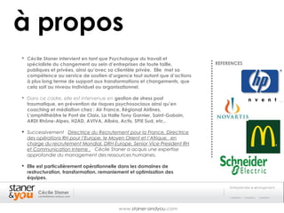 à propos
 Cécile Staner intervient en tant que Psychologue du travail et
  spécialiste du changement au sein d’entreprises de toute taille,        REFERENCES
  publiques et privées, ainsi qu’avec sa clientèle privée. Elle met sa
  compétence au service de soutien d’urgence tout autant que d’actions
  à plus long terme de support aux transformations et changements, que
  cela soit au niveau individuel ou organisationnel.

 Dans ce cadre, elle est intervenue en gestion de stress post
  traumatique, en prévention de risques psychosociaux ainsi qu’en
  coaching et médiation chez : Air France, Régional Airlines,
  L’amphithéâtre le Pont de Claix, La Halle Tony Garnier, Saint-Gobain,
  ARDI Rhône-Alpes, H2AD, AVIVA, Albéa, Actis, SPIE Sud, etc..

 Successivement Directrice du Recrutement pour la France, Directrice
  des opérations RH pour l’Europe, le Moyen Orient et l’Afrique, en
  charge du recrutement Mondial, DRH Europe, Senior Vice President RH
  et Communication Interne , Cécile Staner a acquis une expertise
  approfondie du management des ressources humaines.

 Elle est particulièrement opérationnelle dans les domaines de
  restructuration, transformation, remaniement et optimisation des
  équipes.

                                                                               Entreprendre le changement
       Cécile Staner
       cecile@staner-andyou.com




                                          www.staner-andyou.com
 