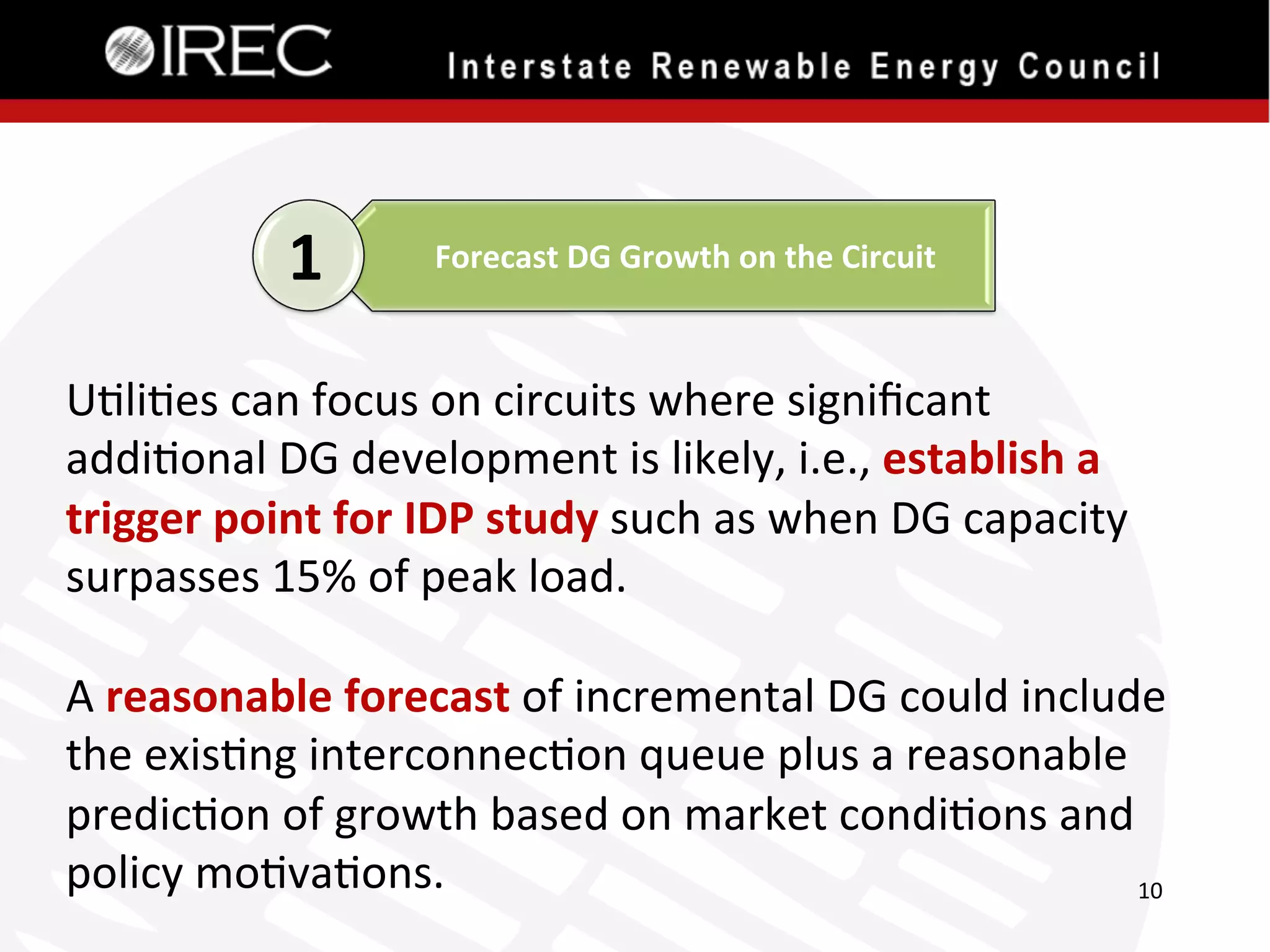 1	
  

Forecast	
  DG	
  Growth	
  on	
  the	
  Circuit	
  

U'li'es	
  can	
  focus	
  on	
  circuits	
  where	
  signiﬁcant	
  
addi'onal	
  DG	
  development	
  is	
  likely,	
  i.e.,	
  establish	
  a	
  
trigger	
  point	
  for	
  IDP	
  study	
  such	
  as	
  when	
  DG	
  capacity	
  
surpasses	
  15%	
  of	
  peak	
  load.	
  
	
  
A	
  reasonable	
  forecast	
  of	
  incremental	
  DG	
  could	
  include	
  
the	
  exis'ng	
  interconnec'on	
  queue	
  plus	
  a	
  reasonable	
  
predic'on	
  of	
  growth	
  based	
  on	
  market	
  condi'ons	
  and	
  
policy	
  mo'va'ons.	
  	
  
10	
  

 
