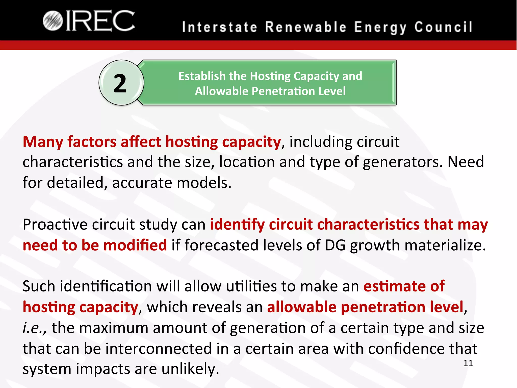 2

Establish	
  the	
  Hos.ng	
  Capacity	
  and	
  	
  
Allowable	
  Penetra.on	
  Level	
  

Many	
  factors	
  aﬀect	
  hos.ng	
  capacity,	
  including	
  circuit	
  
characteris'cs	
  and	
  the	
  size,	
  loca'on	
  and	
  type	
  of	
  generators.	
  Need	
  
for	
  detailed,	
  accurate	
  models.	
  
	
  
Proac've	
  circuit	
  study	
  can	
  iden.fy	
  circuit	
  characteris.cs	
  that	
  may	
  
need	
  to	
  be	
  modiﬁed	
  if	
  forecasted	
  levels	
  of	
  DG	
  growth	
  materialize.	
  	
  	
  
	
  
Such	
  iden'ﬁca'on	
  will	
  allow	
  u'li'es	
  to	
  make	
  an	
  es.mate	
  of	
  
hos.ng	
  capacity,	
  which	
  reveals	
  an	
  allowable	
  penetra.on	
  level,	
  
i.e.,	
  the	
  maximum	
  amount	
  of	
  genera'on	
  of	
  a	
  certain	
  type	
  and	
  size	
  
that	
  can	
  be	
  interconnected	
  in	
  a	
  certain	
  area	
  with	
  conﬁdence	
  that	
  
11	
  
system	
  impacts	
  are	
  unlikely.	
  

 