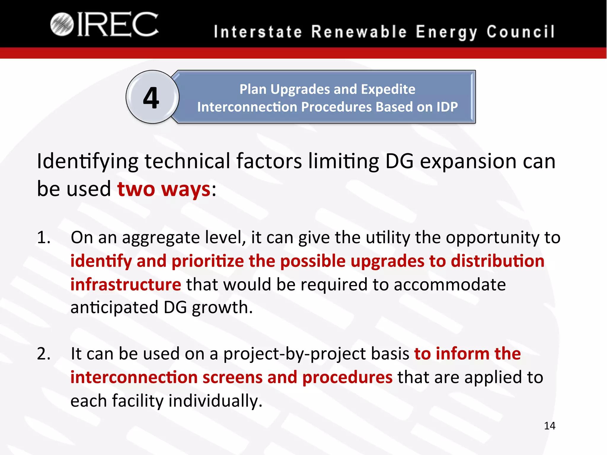 4

Plan	
  Upgrades	
  and	
  Expedite	
  
Interconnec.on	
  Procedures	
  Based	
  on	
  IDP	
  

Iden'fying	
  technical	
  factors	
  limi'ng	
  DG	
  expansion	
  can	
  
be	
  used	
  two	
  ways:	
  

	
  
1.  On	
  an	
  aggregate	
  level,	
  it	
  can	
  give	
  the	
  u'lity	
  the	
  opportunity	
  to	
  
iden.fy	
  and	
  priori.ze	
  the	
  possible	
  upgrades	
  to	
  distribu.on	
  
infrastructure	
  that	
  would	
  be	
  required	
  to	
  accommodate	
  
an'cipated	
  DG	
  growth.	
  	
  	
  
2.  It	
  can	
  be	
  used	
  on	
  a	
  project-­‐by-­‐project	
  basis	
  to	
  inform	
  the	
  
interconnec.on	
  screens	
  and	
  procedures	
  that	
  are	
  applied	
  to	
  
each	
  facility	
  individually.	
  	
  
14	
  

 