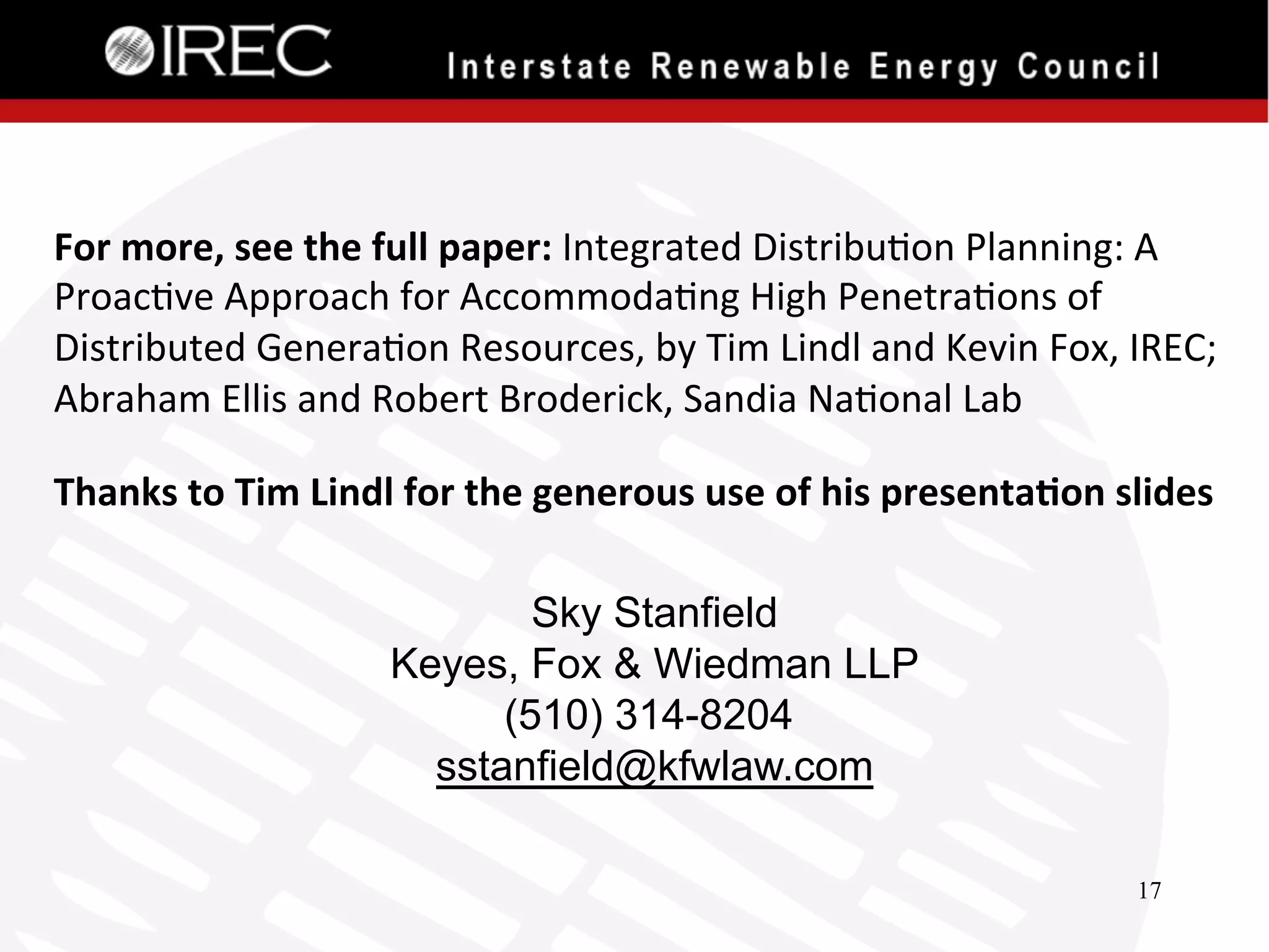For	
  more,	
  see	
  the	
  full	
  paper:	
  Integrated	
  Distribu'on	
  Planning:	
  A	
  
Proac've	
  Approach	
  for	
  Accommoda'ng	
  High	
  Penetra'ons	
  of	
  
Distributed	
  Genera'on	
  Resources,	
  by	
  Tim	
  Lindl	
  and	
  Kevin	
  Fox,	
  IREC;	
  
Abraham	
  Ellis	
  and	
  Robert	
  Broderick,	
  Sandia	
  Na'onal	
  Lab	
  
Thanks	
  to	
  Tim	
  Lindl	
  for	
  the	
  generous	
  use	
  of	
  his	
  presenta.on	
  slides	
  
	
  

Sky Stanfield
Keyes, Fox & Wiedman LLP
(510) 314-8204
sstanfield@kfwlaw.com

	
  
17

 