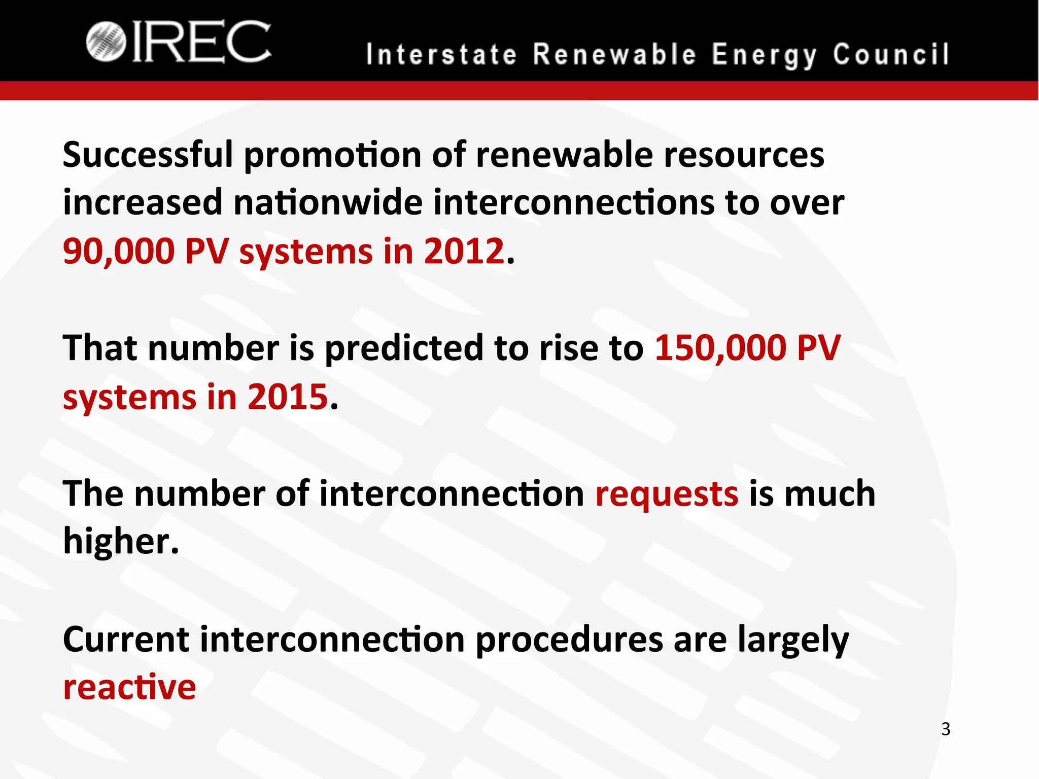 Successful	
  promo.on	
  of	
  renewable	
  resources	
  
increased	
  na.onwide	
  interconnec.ons	
  to	
  over	
  
90,000	
  PV	
  systems	
  in	
  2012.	
  
	
  
That	
  number	
  is	
  predicted	
  to	
  rise	
  to	
  150,000	
  PV	
  
systems	
  in	
  2015.	
  
	
  
The	
  number	
  of	
  interconnec.on	
  requests	
  is	
  much	
  
higher.	
  
	
  
Current	
  interconnec.on	
  procedures	
  are	
  largely	
  
reac.ve	
  
3	
  

 