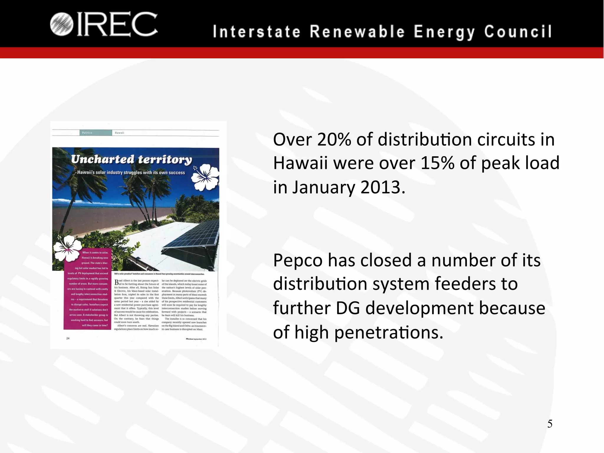 Over	
  20%	
  of	
  distribu'on	
  circuits	
  in	
  
Hawaii	
  were	
  over	
  15%	
  of	
  peak	
  load	
  
in	
  January	
  2013.	
  
	
  
	
  
Pepco	
  has	
  closed	
  a	
  number	
  of	
  its	
  
distribu'on	
  system	
  feeders	
  to	
  
further	
  DG	
  development	
  because	
  
of	
  high	
  penetra'ons.	
  
	
  
5

 