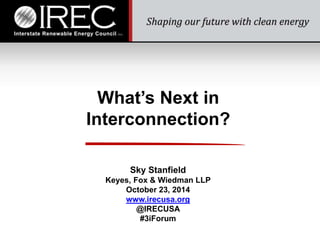 What’s Next in 
Interconnection? 
Sky Stanfield 
Keyes, Fox & Wiedman LLP 
October 23, 2014 
www.irecusa.org 
@IRECUSA 
#3iForum 
 