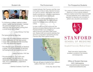 Student Life                                  The Environment                               For Prospective Students

                                                  Located between San Francisco and San Jose
                                                  in the heart of Silicon Valley, Stanford Universi-    Our mission at Stanford University School of
                                                  ty is part of a vibrant, metropolitan area which          Medicine is to be a premier research-
                                                  boasts world-renown, innovative organizations        intensive medical school that improves health
                                                  such as Hewlett Packard and Google.                      through leadership and a collaborative
                                                                                                          approach to discovery and innovation in
                                                  Known for its cutting-edge technology and                 patient care, education and research.
                                                  wealth of opportunities, the region attracts
“In choosing a college I wanted a place           people from virtually every continent and
 where I would feel comfortable. I wanted         culture.
 the same in medical school. I felt               In order to best serve this community, the
 welcome here as a student coming from            Stanford University Medical Center and Lucille
 a small liberal-arts college.”                   Packard Children's are undergoing a
                     —Jane Whitney, First Year    state-of-the-art, multi-billion dollar expan-
                                                  sion. Medical staff and students dedicate their
The typical entering class has:                   service to a population representing the San
                                                  Francisco Bay Area's global diversity.
•   More than 40 undergraduate institutions
•   50% distribution of men and women
•   Over 20% underrepresented minorities
•   15% with advanced degrees

“The different types of diversity at Stanford
 is great; it's not just diversity of ethnicity
 but backgrounds and experiences too.”
                                                                                                             Read more about opportunities
                 —Adeoti Oshinowo, Fifth Year                                                              available to students of all interests
                                                                                                                     and backgrounds
“The atmosphere is very warm and
 personalized. I not only know my
 classmates well, but also everyone else
 here. It's a collaborative, cooperative                                                                     Office of Student Services
                                                  “We see all types of patients from different
 environment.”                                      walks of life here. It's very real.”                          M.D. Admissions
                                                                                                          www.med.stanford.edu/md/admissions
             —Matthew Goldstein, Fourth Year                            —Emily Tsai, Second Year             mdadmissions@stanford.edu
 