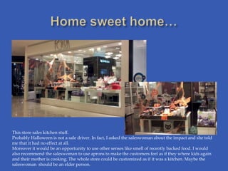 This store sales kitchen stuff.
Probably Halloween is not a sale driver. In fact, I asked the saleswoman about the impact and she told
me that it had no effect at all.
Moreover it would be an opportunity to use other senses like smell of recently backed food. I would
also recommend the saleswoman to use aprons to make the customers feel as if they where kids again
and their mother is cooking. The whole store could be customized as if it was a kitchen. Maybe the
saleswoman should be an elder person.
 