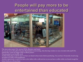 This store sales music CDs, movies DVDs, Bluerays, and books.
As you can see in this photo the poor illumination is not inviting. Also the shop window is very crowded with small CDs.
Instead they could use bigger artist or album posters .
The personnel is not friendly at all.
Another thing that would be nice is to have an island to hear music before purchasing. You can have 10 seconds of each song
recorded in an MP3 with headphones.
Another opportunity would be to have a few tables with a coffe service so you can have a coffee while you thumb trough the
future book you will purchase.
 