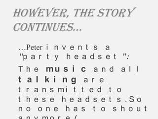 However, The story
continues…
…Peter i n v e n t s a
“p a r t y h e a d s e t ”:
T h e mu s i c a n      d a l l
t a l k i ng ar e
t r a n s mi t t e d    t o
t h e s e h e a d s e   t s .S o
n o o n e h a s t o      s h o u t
 