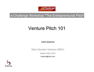 e-Challenge Workshop "The Entrepreneurial Pitch"



           Venture Pitch 101

                     rohit sharma


             Mohr Davidow Ventures (MDV)
                    www.mdv.com
                    rsharma@mdv.com
 
