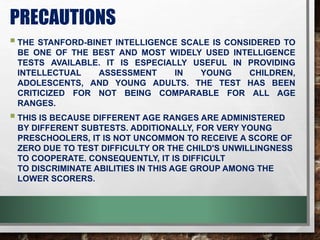 PRECAUTIONS
THE STANFORD-BINET INTELLIGENCE SCALE IS CONSIDERED TO
BE ONE OF THE BEST AND MOST WIDELY USED INTELLIGENCE
TESTS AVAILABLE. IT IS ESPECIALLY USEFUL IN PROVIDING
INTELLECTUAL ASSESSMENT IN YOUNG CHILDREN,
ADOLESCENTS, AND YOUNG ADULTS. THE TEST HAS BEEN
CRITICIZED FOR NOT BEING COMPARABLE FOR ALL AGE
RANGES.
THIS IS BECAUSE DIFFERENT AGE RANGES ARE ADMINISTERED
BY DIFFERENT SUBTESTS. ADDITIONALLY, FOR VERY YOUNG
PRESCHOOLERS, IT IS NOT UNCOMMON TO RECEIVE A SCORE OF
ZERO DUE TO TEST DIFFICULTY OR THE CHILD'S UNWILLINGNESS
TO COOPERATE. CONSEQUENTLY, IT IS DIFFICULT
TO DISCRIMINATE ABILITIES IN THIS AGE GROUP AMONG THE
LOWER SCORERS.
 