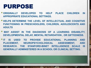 PURPOSE
ORIGINALLY DEVELOPED TO HELP PLACE CHILDREN IN
APPROPRIATE EDUCATIONAL SETTINGS.
HELPS DETERMINE THE LEVEL OF INTELLECTUAL AND COGNITIVE
FUNCTIONING IN PRESCHOOLERS, CHILDREN, ADOLESCENTS AND
ADULTS
 MAY ASSIST IN THE DIAGNOSIS OF A LEARNING DISABILITY,
DEVELOPMENTAL DELAY, MENTAL RETARDATION , OR GIFTEDNESS.
IT IS USED TO PROVIDE EDUCATIONAL PLANNING AND
PLACEMENT, NEUROPSYCHOLOGICAL ASSESSMENT, AND
RESEARCH. THE STANFORD-BINET INTELLIGENCE SCALE IS
GENERALLY ADMINISTERED IN A SCHOOL OR CLINICAL SETTING.
 