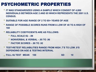 PSYCHOMETRIC PROPERTIES
• IT WAS STANDARDIZED USING A SAMPLE WHICH CONSIST OF 4,800
INDIVIDUALS BETWEEN AGE 2 AND 85 WHICH REPRESENTS THE 2001 U.S.
CENSUS.
• SUITABLE FOR AGE RANGE OF 2 TO 85+ YEARS OF AGE
• RANGE OF POSSIBLE SCORES RUNS FROM A LOW OF 40 TO A HIGH OF
160
• RELIABILITY COEFFICIENTS ARE AS FOLLOWS:
• FULL SCALE IQ - .98
• NONVERBAL & VERBAL - .95 TO .96
• FACTOR SCORES - .90 TO .92
• TEST-RETEST RELIABILITIES RANGE FROM HIGH .7’S TO LOW .9’S
DEPENDING ON AGE & TESTING INTERVAL
• FULL IQ TEST MEAN 100 SD 10
 