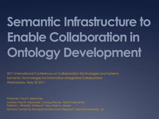 Semantic Infrastructure to Enable Collaboration in Ontology Development 2011 International Conference on Collaboration Technologies and Systems Semantic Technologies for Information-Integrated Collaboration Wednesday, May 25 2011 Presenter: Paul R. Alexander Authors: Paul R. Alexander, CsongorNyulas, Tania Tudorache,Patricia L. Whetzel, Natalya F. Noy, Mark A. Musen Stanford Center for Biomedical Informatics Research, Stanford University, US 